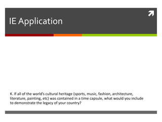 IE Application

K. If all of the world’s cultural heritage (sports, music, fashion, architecture,
literature, painting, etc) was contained in a time capsule, what would you include
to demonstrate the legacy of your country?



 