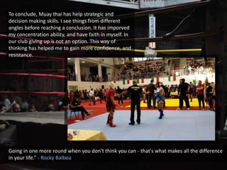 To conclude, Muay thai has help strategic and
decision making skills. I see things from different
angles before reaching a conclusion. It has imporved
my concentration ability, and have faith in myself. In
our club giving up is not an option. This way of
thinking has helped me to gain more confidence, and
resistance.
Going in one more round when you don't think you can - that's what makes all the difference
in your life.” - Rocky Balboa
 