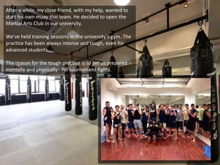 After a while, my close friend, with my help, wanted to
start his own muay thai team. He decided to open the
Martial Arts Club in our university.
We’ve held training sessions in the university’s gym. The
practice has been always intense and tough, even for
advanced students.
The reason for the tough practice is to get us prepared –
mentally and physically- for tournament fights.
 