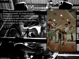 Muay thai has improved some of my
management skills. It’s made me better
listener and a better comprehensive thinker.
Listening to my teammates’ struggles and
fears help us to be understand each other,
and strengthen our bond.
 