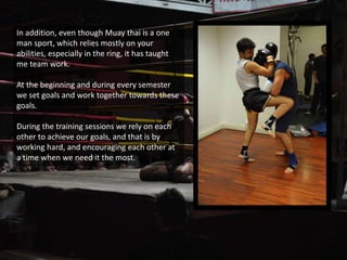 In addition, even though Muay thai is a one
man sport, which relies mostly on your
abilities, especially in the ring, it has taught
me team work.
At the beginning and during every semester
we set goals and work together towards these
goals.
During the training sessions we rely on each
other to achieve our goals, and that is by
working hard, and encouraging each other at
a time when we need it the most.
 