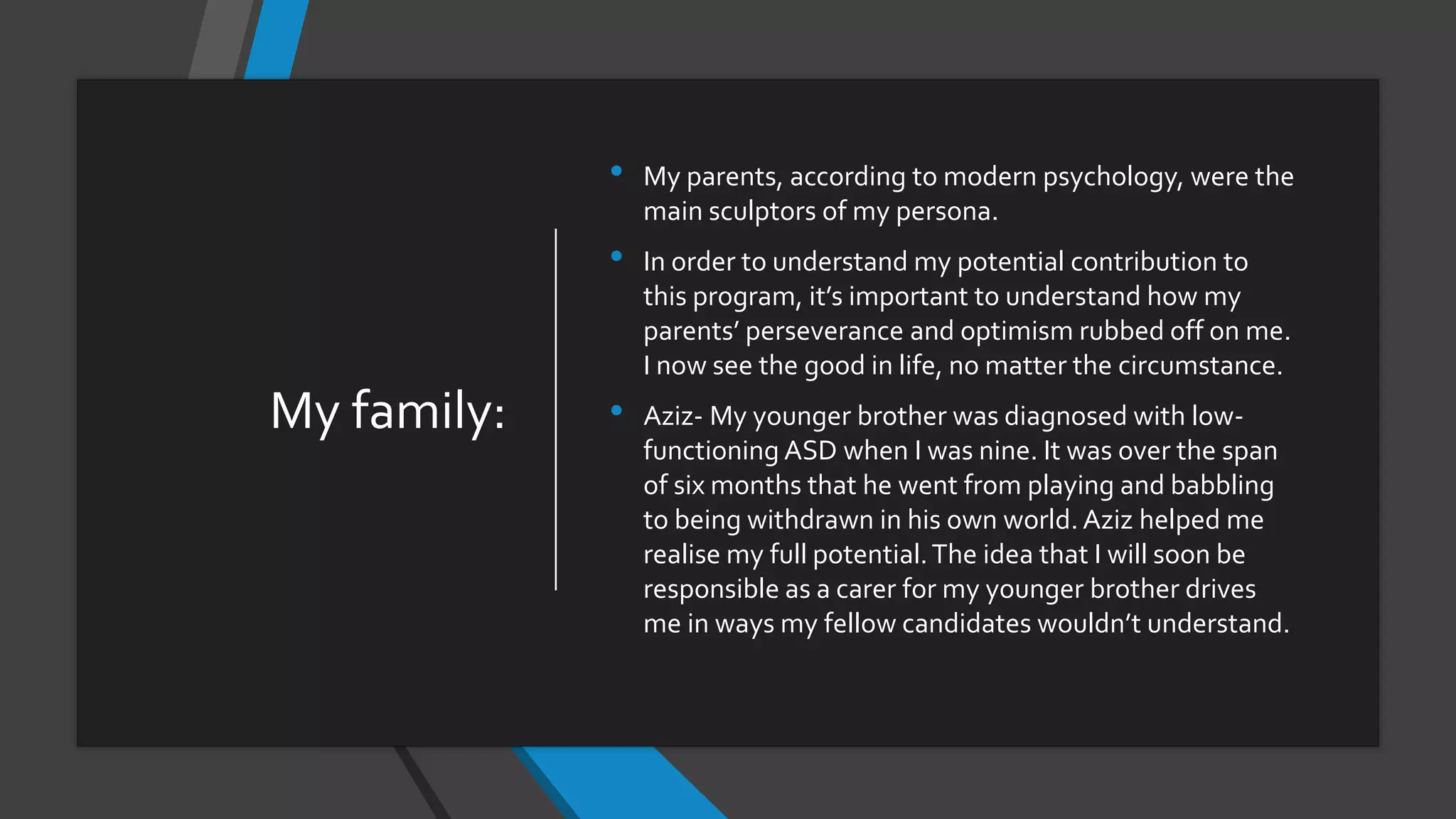 My family:
• My parents, according to modern psychology, were the
main sculptors of my persona.
• In order to understand my potential contribution to
this program, it’s important to understand how my
parents’ perseverance and optimism rubbed off on me.
I now see the good in life, no matter the circumstance.
• Aziz- My younger brother was diagnosed with low-
functioning ASD when I was nine. It was over the span
of six months that he went from playing and babbling
to being withdrawn in his own world. Aziz helped me
realise my full potential.The idea that I will soon be
responsible as a carer for my younger brother drives
me in ways my fellow candidates wouldn’t understand.
 