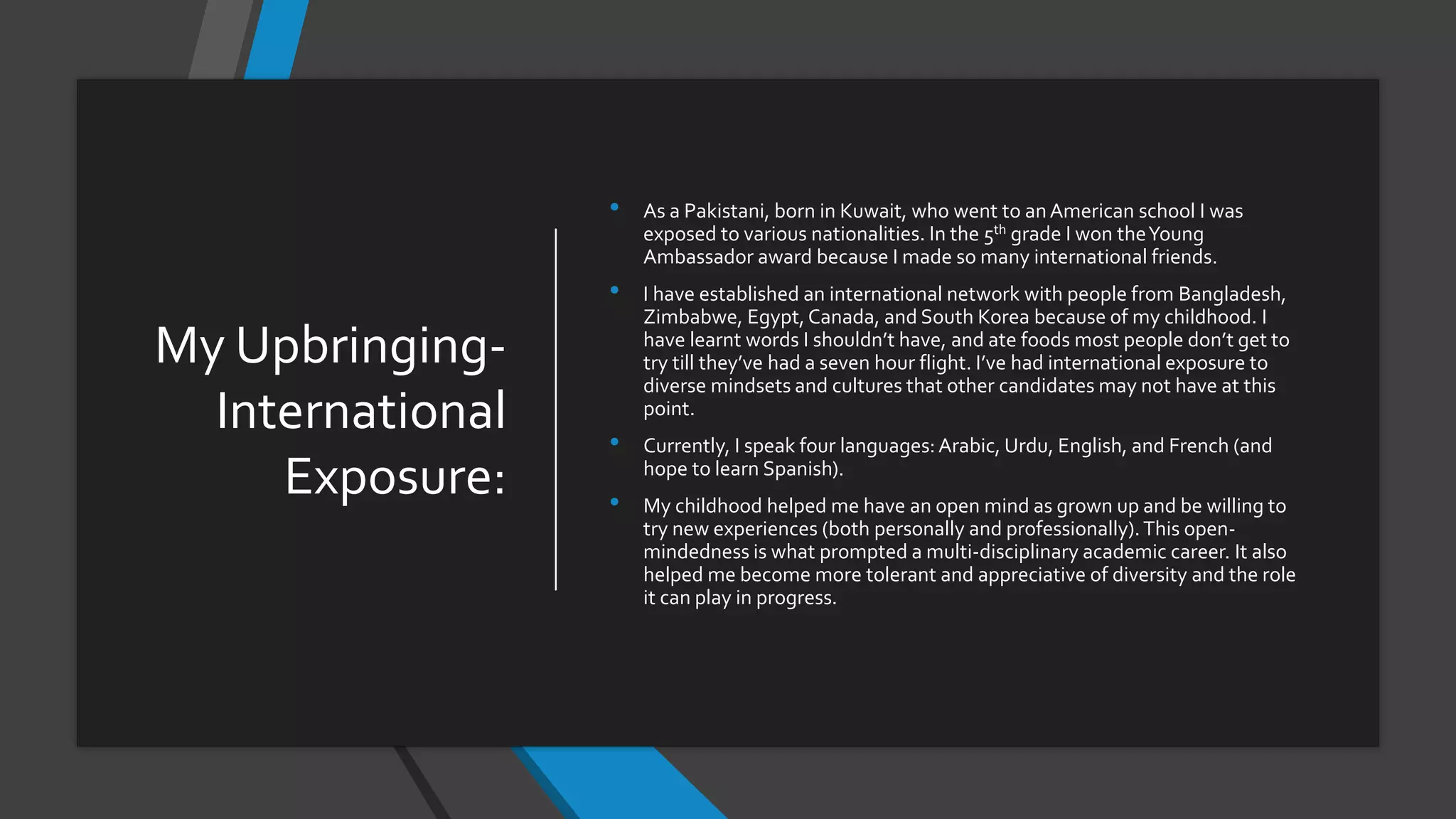 My Upbringing-
International
Exposure:
• As a Pakistani, born in Kuwait, who went to anAmerican school I was
exposed to various nationalities. In the 5th grade I won theYoung
Ambassador award because I made so many international friends.
• I have established an international network with people from Bangladesh,
Zimbabwe, Egypt,Canada, and South Korea because of my childhood. I
have learnt words I shouldn’t have, and ate foods most people don’t get to
try till they’ve had a seven hour flight. I’ve had international exposure to
diverse mindsets and cultures that other candidates may not have at this
point.
• Currently, I speak four languages:Arabic, Urdu, English, and French (and
hope to learn Spanish).
• My childhood helped me have an open mind as grown up and be willing to
try new experiences (both personally and professionally).This open-
mindedness is what prompted a multi-disciplinary academic career. It also
helped me become more tolerant and appreciative of diversity and the role
it can play in progress.
 
