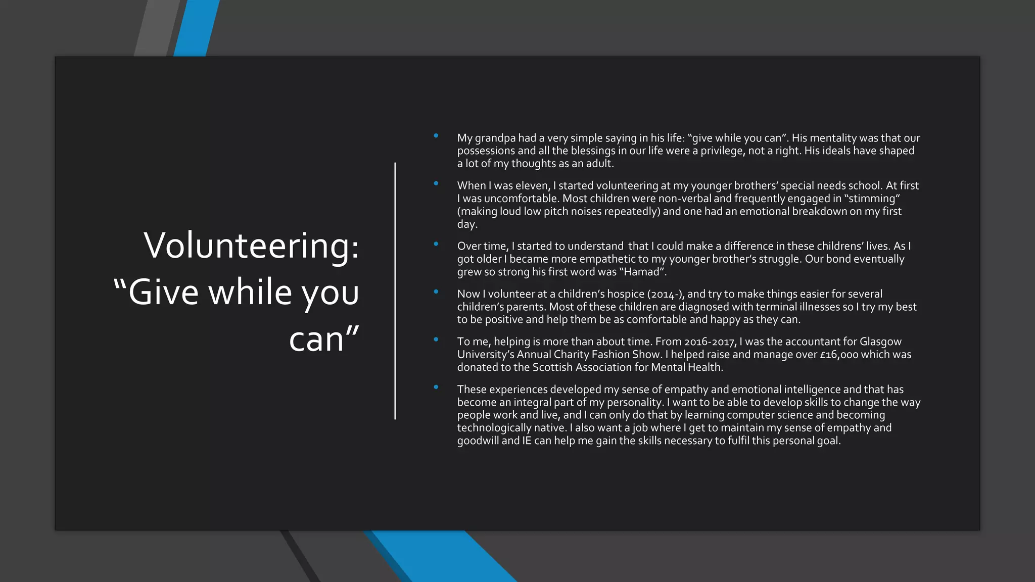 Volunteering:
“Give while you
can”
• My grandpa had a very simple saying in his life: “give while you can”. His mentality was that our
possessions and all the blessings in our life were a privilege, not a right. His ideals have shaped
a lot of my thoughts as an adult.
• When I was eleven, I started volunteering at my younger brothers’ special needs school. At first
I was uncomfortable. Most children were non-verbal and frequently engaged in “stimming”
(making loud low pitch noises repeatedly) and one had an emotional breakdown on my first
day.
• Over time, I started to understand that I could make a difference in these childrens’ lives. As I
got older I became more empathetic to my younger brother’s struggle. Our bond eventually
grew so strong his first word was “Hamad”.
• Now I volunteer at a children’s hospice (2014-), and try to make things easier for several
children’s parents. Most of these children are diagnosed with terminal illnesses so I try my best
to be positive and help them be as comfortable and happy as they can.
• To me, helping is more than about time. From 2016-2017, I was the accountant for Glasgow
University’s Annual Charity Fashion Show. I helped raise and manage over £16,000 which was
donated to the Scottish Association for Mental Health.
• These experiences developed my sense of empathy and emotional intelligence and that has
become an integral part of my personality. I want to be able to develop skills to change the way
people work and live, and I can only do that by learning computer science and becoming
technologically native. I also want a job where I get to maintain my sense of empathy and
goodwill and IE can help me gain the skills necessary to fulfil this personal goal.
 