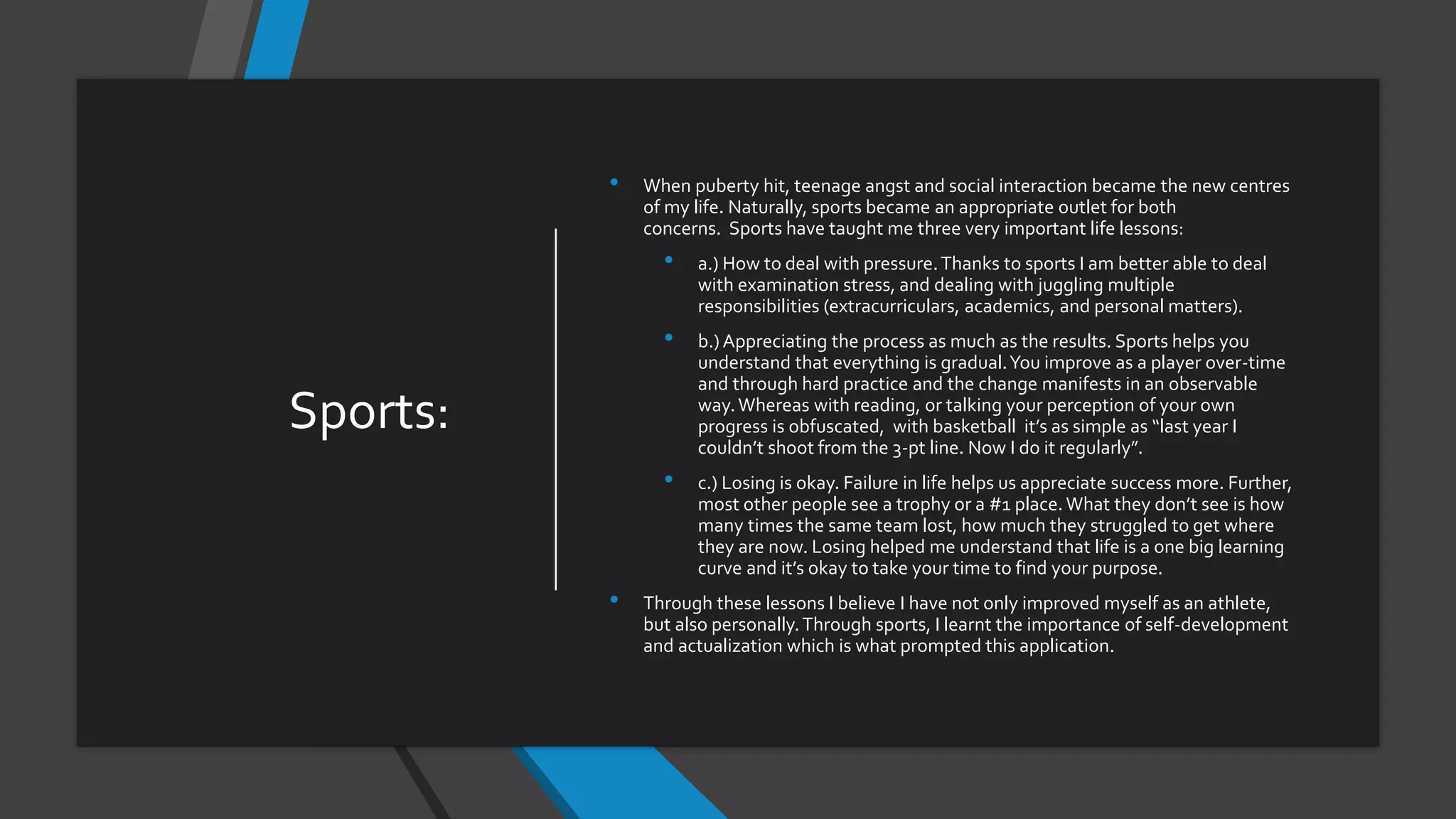 Sports:
• When puberty hit, teenage angst and social interaction became the new centres
of my life. Naturally, sports became an appropriate outlet for both
concerns. Sports have taught me three very important life lessons:
• a.) How to deal with pressure.Thanks to sports I am better able to deal
with examination stress, and dealing with juggling multiple
responsibilities (extracurriculars, academics, and personal matters).
• b.) Appreciating the process as much as the results. Sports helps you
understand that everything is gradual.You improve as a player over-time
and through hard practice and the change manifests in an observable
way.Whereas with reading, or talking your perception of your own
progress is obfuscated, with basketball it’s as simple as “last year I
couldn’t shoot from the 3-pt line. Now I do it regularly”.
• c.) Losing is okay. Failure in life helps us appreciate success more. Further,
most other people see a trophy or a #1 place. What they don’t see is how
many times the same team lost, how much they struggled to get where
they are now. Losing helped me understand that life is a one big learning
curve and it’s okay to take your time to find your purpose.
• Through these lessons I believe I have not only improved myself as an athlete,
but also personally.Through sports, I learnt the importance of self-development
and actualization which is what prompted this application.
 