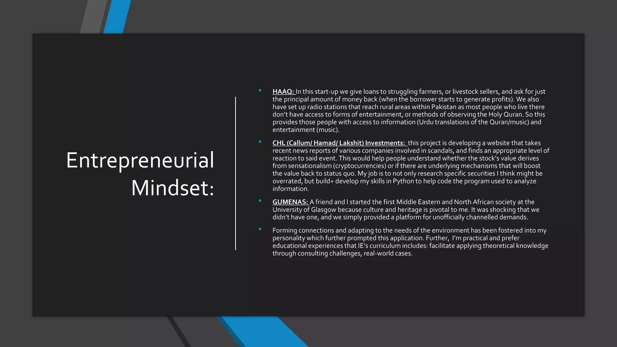 Entrepreneurial
Mindset:
• HAAQ: In this start-up we give loans to struggling farmers, or livestock sellers, and ask for just
the principal amount of money back (when the borrower starts to generate profits). We also
have set up radio stations that reach rural areas within Pakistan as most people who live there
don’t have access to forms of entertainment, or methods of observing the Holy Quran. So this
provides those people with access to information (Urdu translations of the Quran/music) and
entertainment (music).
• CHL (Callum/ Hamad/ Lakshit) Investments: this project is developing a website that takes
recent news reports of various companies involved in scandals, and finds an appropriate level of
reaction to said event. This would help people understand whether the stock’s value derives
from sensationalism (cryptocurrencies) or if there are underlying mechanisms that will boost
the value back to status quo. My job is to not only research specific securities I think might be
overrated, but build+ develop my skills in Python to help code the program used to analyze
information.
• GUMENAS: A friend and I started the first Middle Eastern and North African society at the
University of Glasgow because culture and heritage is pivotal to me. It was shocking that we
didn’t have one, and we simply provided a platform for unofficially channelled demands.
• Forming connections and adapting to the needs of the environment has been fostered into my
personality which further prompted this application. Further, I’m practical and prefer
educational experiences that IE’s curriculum includes: facilitate applying theoretical knowledge
through consulting challenges, real-world cases.
 