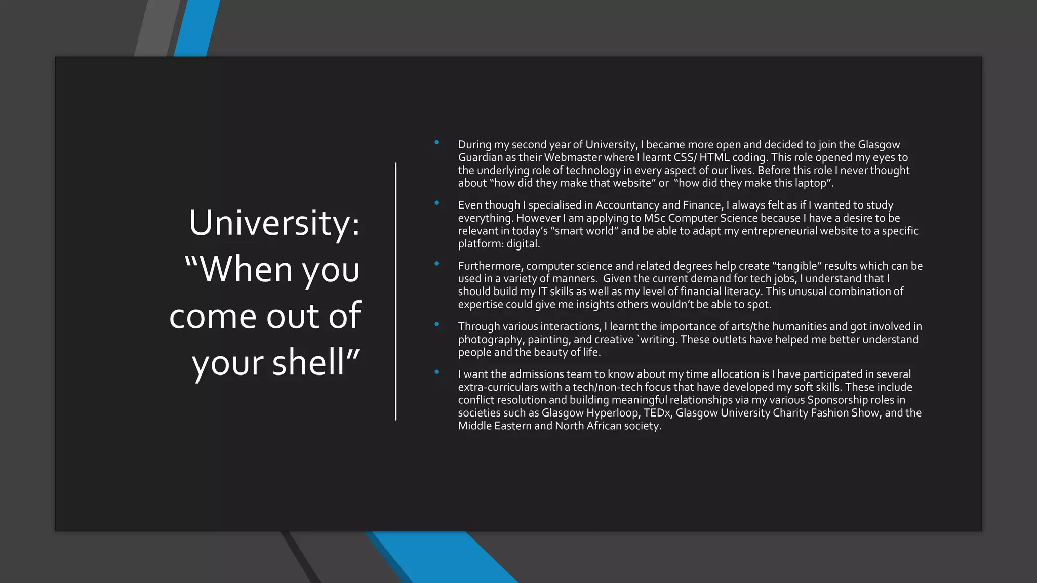 University:
“When you
come out of
your shell”
• During my second year of University, I became more open and decided to join the Glasgow
Guardian as their Webmaster where I learnt CSS/ HTML coding. This role opened my eyes to
the underlying role of technology in every aspect of our lives. Before this role I never thought
about “how did they make that website” or “how did they make this laptop”.
• Even though I specialised in Accountancy and Finance, I always felt as if I wanted to study
everything. However I am applying to MSc Computer Science because I have a desire to be
relevant in today’s “smart world” and be able to adapt my entrepreneurial website to a specific
platform: digital.
• Furthermore, computer science and related degrees help create “tangible” results which can be
used in a variety of manners. Given the current demand for tech jobs, I understand that I
should build my IT skills as well as my level of financial literacy. This unusual combination of
expertise could give me insights others wouldn’t be able to spot.
• Through various interactions, I learnt the importance of arts/the humanities and got involved in
photography, painting, and creative `writing. These outlets have helped me better understand
people and the beauty of life.
• I want the admissions team to know about my time allocation is I have participated in several
extra-curriculars with a tech/non-tech focus that have developed my soft skills. These include
conflict resolution and building meaningful relationships via my various Sponsorship roles in
societies such as Glasgow Hyperloop, TEDx, Glasgow University Charity Fashion Show, and the
Middle Eastern and North African society.
 