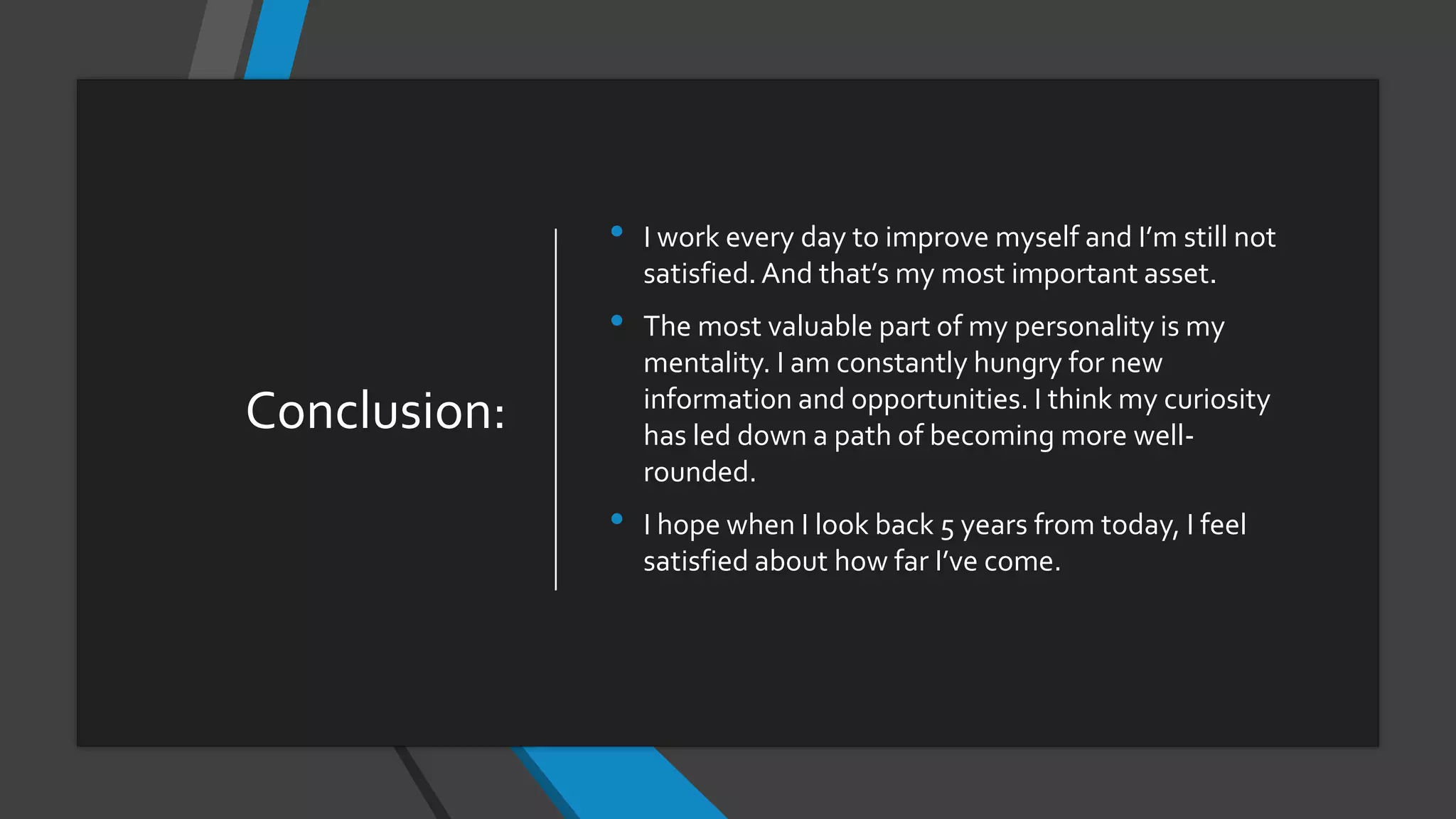 Conclusion:
• I work every day to improve myself and I’m still not
satisfied.And that’s my most important asset.
• The most valuable part of my personality is my
mentality. I am constantly hungry for new
information and opportunities. I think my curiosity
has led down a path of becoming more well-
rounded.
• I hope when I look back 5 years from today, I feel
satisfied about how far I’ve come.
 