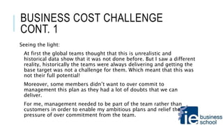 BUSINESS COST CHALLENGE
CONT. 1
Seeing the light:
At first the global teams thought that this is unrealistic and
historical data show that it was not done before. But I saw a different
reality, historically the teams were always delivering and getting the
base target was not a challenge for them. Which meant that this was
not their full potential!
Moreover, some members didn’t want to over commit to
management this plan as they had a lot of doubts that we can
deliver.
For me, management needed to be part of the team rather than
customers in order to enable my ambitious plans and relief the
pressure of over commitment from the team.
 