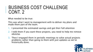 BUSINESS COST CHALLENGE
CONT. 2
What needed to be true:
This was what I went to management with to deliver my plans and
made them part of the team.
1. I presented the estimated savings and got their full attention
2. I told them if you want these projects, you need to help me remove
obstclas
3. Then I engaged them in periodic meetings to solve actual projects
problems rather than going to them with just updates as we’ve
historically done.
 