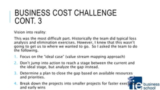 BUSINESS COST CHALLENGE
CONT. 3
Vision into reality:
This was the most difficult part. Historically the team did typical loss
analysis and elimination exercises. However, I knew that this wasn’t
going to get us to where we wanted to go. So I asked the team to do
the following.
1. Focus on the “ideal case” (value stream mapping approach)
2. Don’t jump into action to reach a stage between the current and
the ideal stage, but analyze the gap instead.
3. Determine a plan to close the gap based on available resources
and priorities.
4. Break down the projects into smaller projects for faster execution
and early wins
 