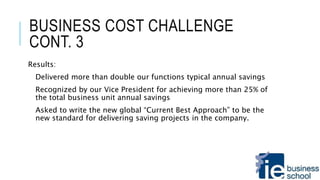 BUSINESS COST CHALLENGE
CONT. 3
Results:
Delivered more than double our functions typical annual savings
Recognized by our Vice President for achieving more than 25% of
the total business unit annual savings
Asked to write the new global “Current Best Approach” to be the
new standard for delivering saving projects in the company.
 