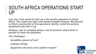 SOUTH AFRICA OPERATIONS START
UP
Last year I was asked to start up a dry laundry operation in South
Africa. The scope was clear and seemed straight forward. We planned
to finish construction of the operations facility, install the process
equipment and start it up.
However, due to schedule delays a lot of activities where done in
parallel to make the deadlines.
The Challenges:
Incredible amount of rain!
Leaking ceilings
Equipment electrical units soaked in water!
 