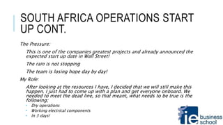 SOUTH AFRICA OPERATIONS START
UP CONT.
The Pressure:
This is one of the companies greatest projects and already announced the
expected start up date in Wall Street!
The rain is not stopping
The team is losing hope day by day!
My Role:
After looking at the resources I have, I decided that we will still make this
happen. I just had to come up with a plan and get everyone onboard. We
needed to meet the dead line, so that meant, what needs to be true is the
following;
 Dry operations
 Working electrical components
 In 3 days!
 