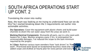 SOUTH AFRICA OPERATIONS START
UP CONT. 2
Translating the vision into reality:
Now, the team was looking at me trying to understand how can we do
this? So I started breaking down the 3 requirements set earlier into
actionable activities.
Dry Operations: Cover the equipment with plastic sheets and build water
channels to divert the rain water away from the areas we work in.
Working Electrical Components: Dismantle all parts, put in a dry room with
heaters for 2 days. Monitor progress every 2 hrs. In anticipation for
unrecoverable damages, I’ve reduced the scope to the bare minimum
required by the project.
In 3 Days: Redirect various team members from “task driven” to “flow to
work”. Prioritized work based on fundamental business need only vs value
added scope and drafted an hourly plan for every person and every task.
 