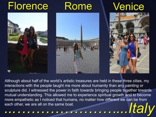 Florence

Rome

Venice

Although about half of the world’s artistic treasures are held in these three cities, my
interactions with the people taught me more about humanity than any painting or
sculpture did. I witnessed the power in faith towards bringing people together towards
mutual understanding. This allowed me to experience spiritual growth and to become
more empathetic as I noticed that humans, no matter how different we can be from
each other, we are all on the same boat.

...…………………...Italy

 