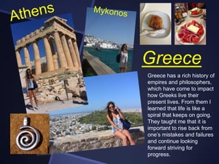 Greece
Greece has a rich history of
empires and philosophers,
which have come to impact
how Greeks live their
present lives. From them I
learned that life is like a
spiral that keeps on going.
They taught me that it is
important to rise back from
one’s mistakes and failures
and continue looking
forward striving for
progress.

 