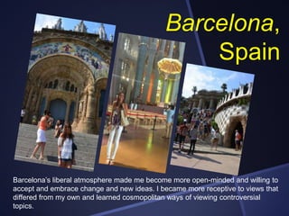 Barcelona,
Spain

Barcelona’s liberal atmosphere made me become more open-minded and willing to
accept and embrace change and new ideas. I became more receptive to views that
differed from my own and learned cosmopolitan ways of viewing controversial
topics.

 
