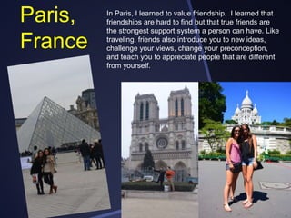 Paris,
France

In Paris, I learned to value friendship. I learned that
friendships are hard to find but that true friends are
the strongest support system a person can have. Like
traveling, friends also introduce you to new ideas,
challenge your views, change your preconception,
and teach you to appreciate people that are different
from yourself.

 
