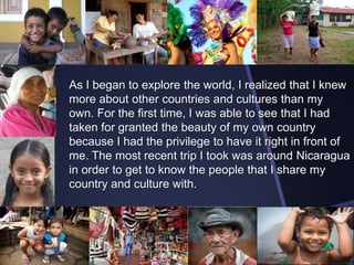 As I began to explore the world, I realized that I knew
more about other countries and cultures than my
own. For the first time, I was able to see that I had
taken for granted the beauty of my own country
because I had the privilege to have it right in front of
me. The most recent trip I took was around Nicaragua
in order to get to know the people that I share my
country and culture with.

 