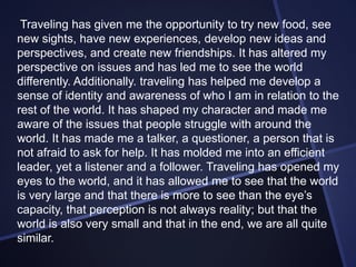 Traveling has given me the opportunity to try new food, see
new sights, have new experiences, develop new ideas and
perspectives, and create new friendships. It has altered my
perspective on issues and has led me to see the world
differently. Additionally. traveling has helped me develop a
sense of identity and awareness of who I am in relation to the
rest of the world. It has shaped my character and made me
aware of the issues that people struggle with around the
world. It has made me a talker, a questioner, a person that is
not afraid to ask for help. It has molded me into an efficient
leader, yet a listener and a follower. Traveling has opened my
eyes to the world, and it has allowed me to see that the world
is very large and that there is more to see than the eye’s
capacity, that perception is not always reality; but that the
world is also very small and that in the end, we are all quite
similar.

 