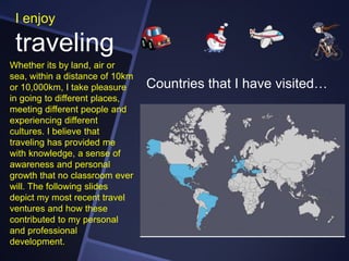I enjoy

traveling
Whether its by land, air or
sea, within a distance of 10km
or 10,000km, I take pleasure
in going to different places,
meeting different people and
experiencing different
cultures. I believe that
traveling has provided me
with knowledge, a sense of
awareness and personal
growth that no classroom ever
will. The following slides
depict my most recent travel
ventures and how these
contributed to my personal
and professional
development.

Countries that I have visited…

 