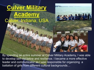 Culver Military
Academy
Culver, Indiana, USA

By spending an entire summer at Culver Military Academy, I was able
to develop self-discipline and resilience. I became a more effective
leader and communicator as I was responsible for organizing a
battalion of girls from different cultural backgrounds…

 