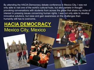 By attending the HACIA Democracy debate conference in Mexico City, I was not
only able to visit one of the world’s cultural hubs, but also partake in thought
provoking conversations with students from across the globe that share my niche of
interest in pressing issues concerning human rights. I was not only able to develop
innovative solutions, but raise and gain awareness on the challenges than
humanity still has to overcome.

HACIA DEMOCRACY
Mexico City, Mexico

 