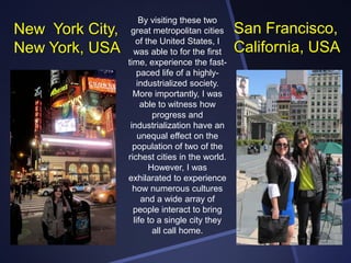 New York City,
New York, USA

By visiting these two
great metropolitan cities
of the United States, I
was able to for the first
time, experience the fastpaced life of a highlyindustrialized society.
More importantly, I was
able to witness how
progress and
industrialization have an
unequal effect on the
population of two of the
richest cities in the world.
However, I was
exhilarated to experience
how numerous cultures
and a wide array of
people interact to bring
life to a single city they
all call home.

San Francisco,
California, USA

 