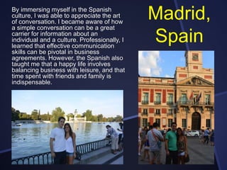 By immersing myself in the Spanish
culture, I was able to appreciate the art
of conversation. I became aware of how
a simple conversation can be a great
carrier for information about an
individual and a culture. Professionally, I
learned that effective communication
skills can be pivotal in business
agreements. However, the Spanish also
taught me that a happy life involves
balancing business with leisure, and that
time spent with friends and family is
indispensable.

Madrid,
Spain

 