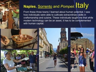 Naples, Sorrento and Pompeii,

Italy

From these three towns I learned about human potential. I saw
how individuals were able to cultivate extraordinary skills in
craftsmanship and cuisine. These individuals taught me that while
modern technology can be an asset, it has to be complemented
with human capital.

 
