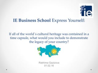 IE Business School Express Yourself:
If all of the world´s cultural heritage was contained in a
time capsule, what would you include to demonstrate
the legacy of your country?
Rakhima Gazizova
01.02.16
 