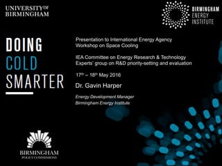 Dr. Gavin Harper
Energy Development Manager
Birmingham Energy Institute
Presentation to International Energy Agency
Workshop on Space Cooling
IEA Committee on Energy Research & Technology
Experts’ group on R&D priority-setting and evaluation
17th – 18th May 2016
 