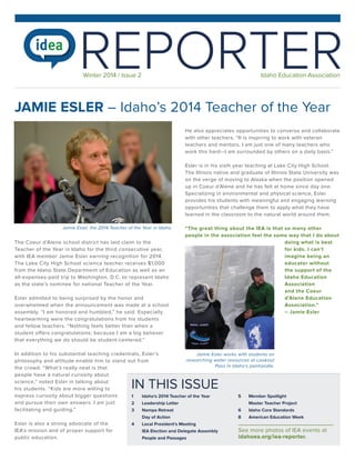 REPORTER
Winter 2014 / Issue 2

Idaho Education Association

JAMIE ESLER – Idaho’s 2014 Teacher of the Year
He also appreciates opportunities to converse and collaborate
with other teachers. “It is inspiring to work with veteran
teachers and mentors. I am just one of many teachers who
work this hard—I am surrounded by others on a daily basis.”
Esler is in his sixth year teaching at Lake City High School.
The Illinois native and graduate of Illinois State University was
on the verge of moving to Alaska when the position opened
up in Coeur d’Alene and he has felt at home since day one.
Specializing in environmental and physical science, Esler
provides his students with meaningful and engaging learning
opportunities that challenge them to apply what they have
learned in the classroom to the natural world around them.
Jamie Esler, the 2014 Teacher of the Year in Idaho.

The Coeur d’Alene school district has laid claim to the
Teacher of the Year in Idaho for the third consecutive year,
with IEA member Jamie Esler earning recognition for 2014.
The Lake City High School science teacher receives $1,000
from the Idaho State Department of Education as well as an
all-expenses-paid trip to Washington, D.C. to represent Idaho
as the state’s nominee for national Teacher of the Year.
Esler admitted to being surprised by the honor and
overwhelmed when the announcement was made at a school
assembly. “I am honored and humbled,” he said. Especially
heartwarming were the congratulations from his students
and fellow teachers. “Nothing feels better than when a
student offers congratulations; because I am a big believer
that everything we do should be student-centered.”

“The great thing about the IEA is that so many other
people in the association feel the same way that I do about
doing what is best
for kids. I can’t
imagine being an
educator without
the support of the
Idaho Education
Association
and the Coeur
d’Alene Education
Association.”
– Jamie Esler

In addition to his substantial teaching credentials, Esler’s
Jamie Esler works with students on
researching water resources at Lookout
philosophy and attitude enable him to stand out from
Pass in Idaho‘s panhandle.
the crowd. “What’s really neat is that
people have a natural curiosity about
science,” noted Esler in talking about
his students. “Kids are more willing to
express curiosity about bigger questions
1	
Idaho‘s 2014 Teacher of the Year
5	 Member Spotlight
and pursue their own answers. I am just
2	 Leadership Letter
	
Master Teacher Project
facilitating and guiding.”
3	 Nampa Retreat
6	 Idaho Core Standards

IN THIS ISSUE

Esler is also a strong advocate of the
IEA’s mission and of proper support for
public education.

	
4	
	
	

Day of Action
Local President‘s Meeting
IEA Election and Delegate Assembly
People and Passages

8	

American Education Week

See more photos of IEA events at
idahoea.org/iea-reporter.

 