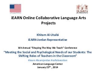 iEARN Online Collaborative Language Arts
Projects
Khitam Al-Utaibi
iEARN-Jordan Representative
6th Annual “Shaping The Way We Teach” Conference

“Meeting the Social and Psychological Needs of our Students: The
Shifting Roles of Teachers in the Classroom”
#iearn #iearnjordan #collaboration
American Language Center
January 25th , 2014

 