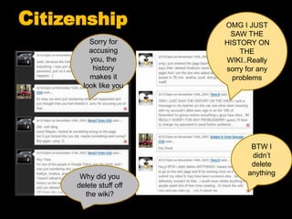 Citizenship
Why did you
delete stuff off
the wiki?
BTW I
didn’t
delete
anything
Sorry for
accusing
you, the
history
makes it
look like you
OMG I JUST
SAW THE
HISTORY ON
THE
WIKI..Really
sorry for any
problems
 