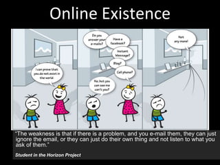 Online Existence
“The weakness is that if there is a problem, and you e-mail them, they can just
ignore the email, or they can just do their own thing and not listen to what you
ask of them.”
Student in the Horizon Project
 
