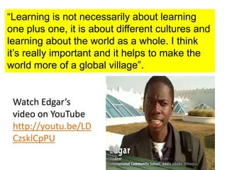 “Learning is not necessarily about learning
one plus one, it is about different cultures and
learning about the world as a whole. I think
it’s really important and it helps to make the
world more of a global village”.
Watch Edgar’s
video on YouTube
http://youtu.be/LD
CzsklCpPU
 