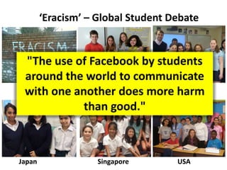 ‘Eracism’ – Global Student Debate
Slovakia Hong Kong
Japan Singapore USA
"The use of Facebook by students
around the world to communicate
with one another does more harm
than good."
 