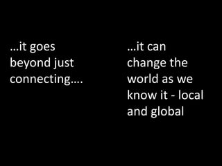 …it can
change the
world as we
know it - local
and global
…it goes
beyond just
connecting….
 