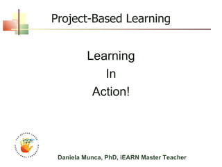 Project-Based Learning Learning In Action! Daniela Munca, PhD, iEARN Master Teacher 