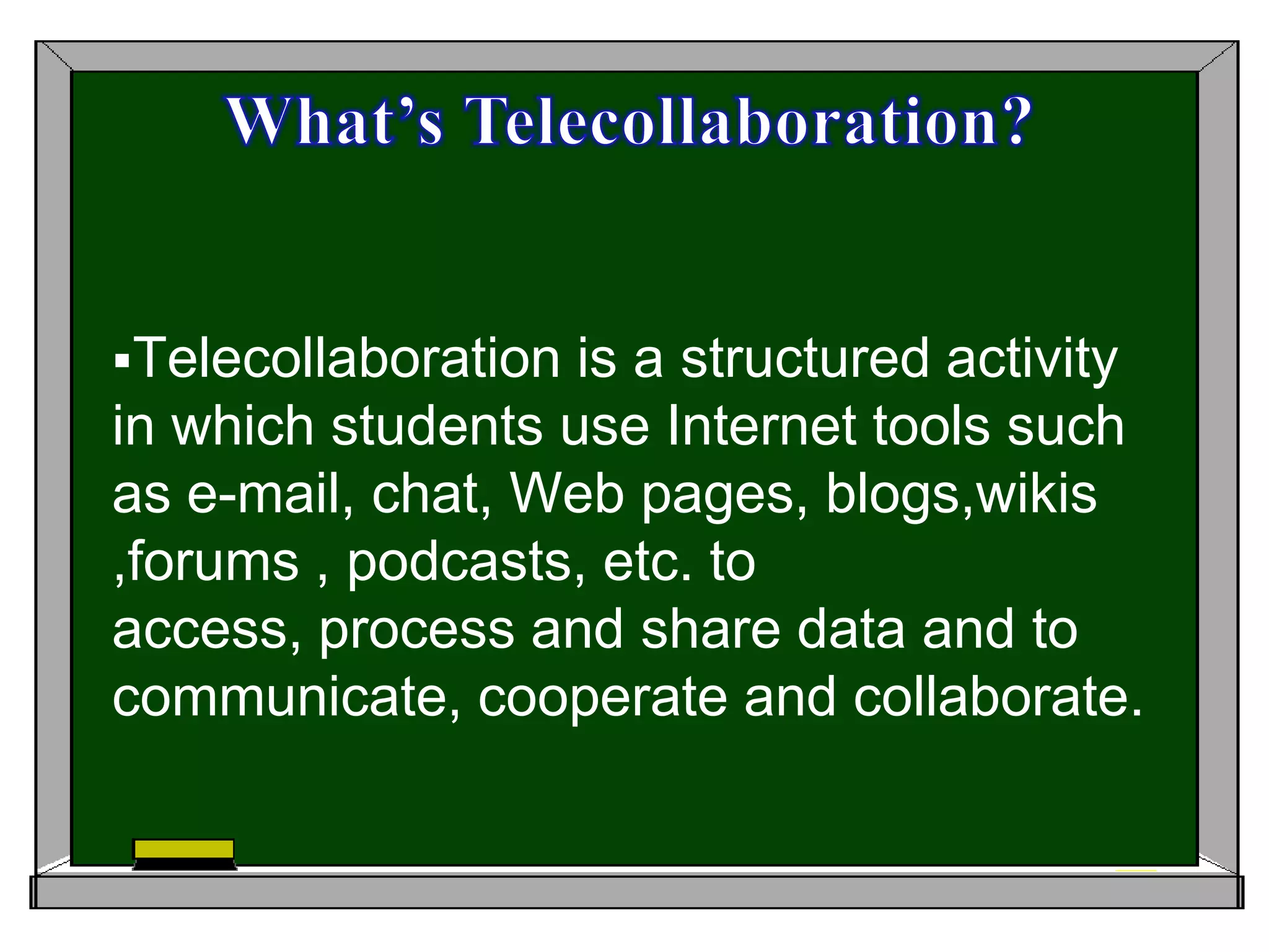 What’s Telecollaboration? Telecollaboration is a structured activity in which students use Internet tools such as e-mail, chat, Web pages, blogs,wikis ,forums , podcasts, etc. to access, process and share data and to communicate, cooperate and collaborate.