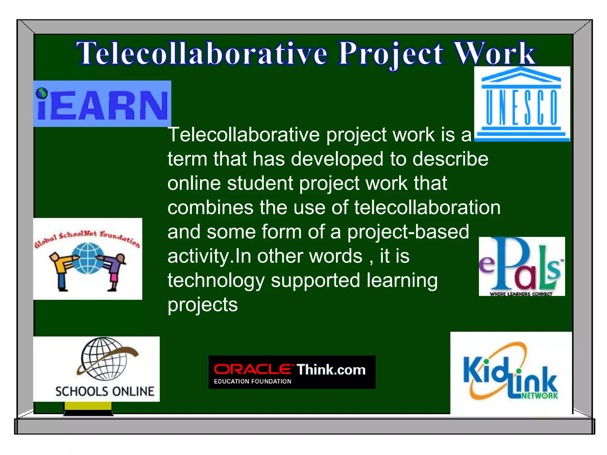 Telecollaborative Project Work Telecollaborative project work is a term that has developed to describe online student project work that combines the use of telecollaboration and some form of a project-based activity.In other words , it is technology supported learning projects 
