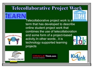 Telecollaborative Project Work Telecollaborative project work is a term that has developed to describe online student project work that combines the use of telecollaboration and some form of a project-based activity.In other words , it is technology supported learning projects 