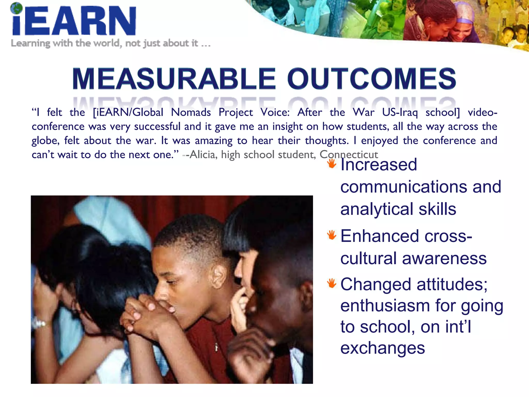 Increased communications and analytical skills Enhanced cross-cultural awareness Changed attitudes;  enthusiasm for going  to school, on int’l exchanges “ I felt the [iEARN/Global Nomads Project Voice: After the War US-Iraq school] video-conference was very successful and it gave me an insight on how students, all the way across the globe, felt about the war. It was amazing to hear their thoughts. I enjoyed the conference and can’t wait to do the next one.”  - -Alicia, high school student, Connecticut 