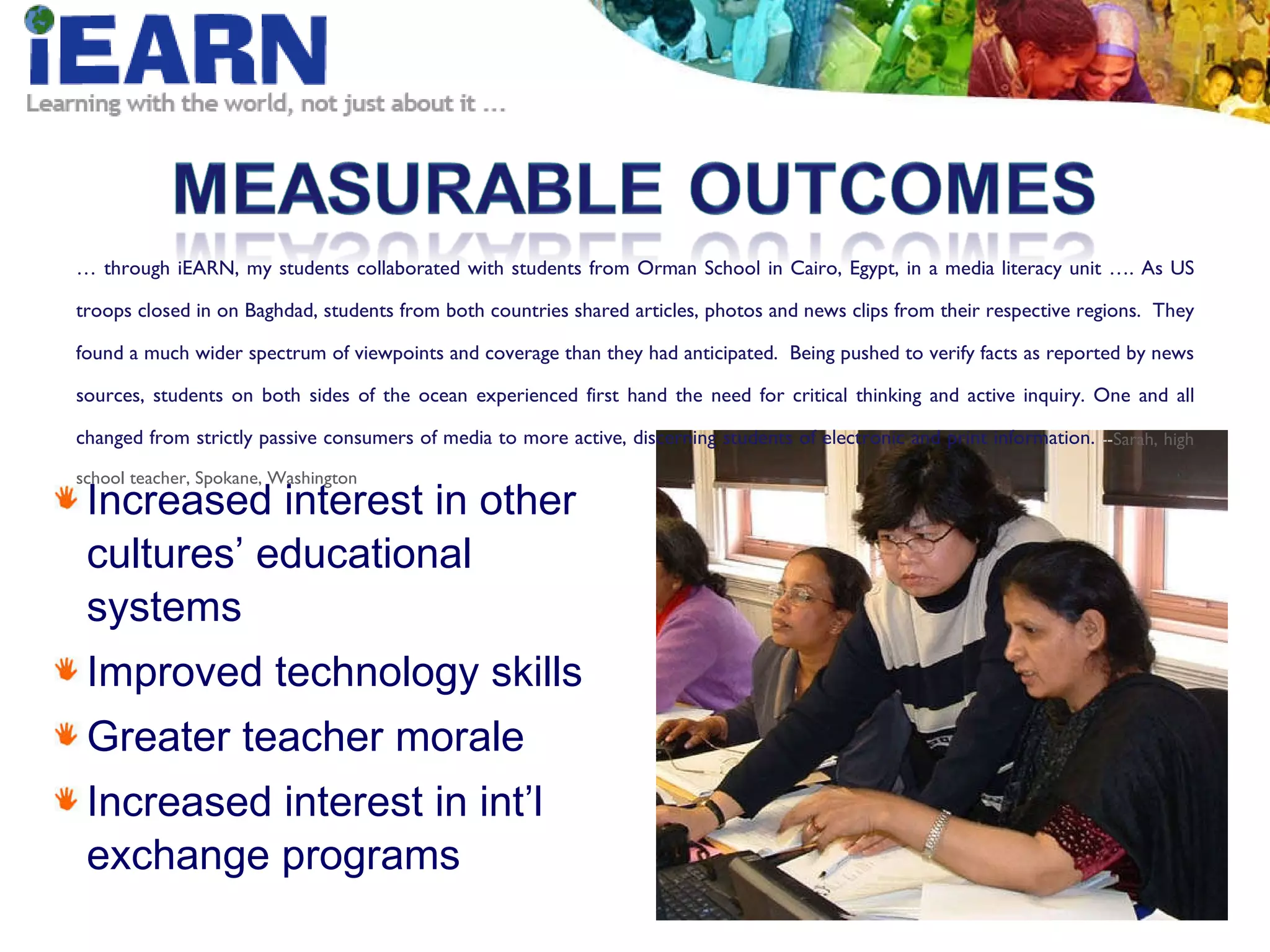 Increased interest in other cultures’ educational systems Improved technology skills Greater teacher morale Increased interest in int’l exchange programs …  through iEARN, my students collaborated with students from Orman School in Cairo, Egypt, in a media literacy unit …. As US troops closed in on Baghdad, students from both countries shared articles, photos and news clips from their respective regions.  They found a much wider spectrum of viewpoints and coverage than they had anticipated.  Being pushed to verify facts as reported by news sources, students on both sides of the ocean experienced first hand the need for critical thinking and active inquiry. One and all changed from strictly passive consumers of media to more active, discerning students of electronic and print information.  -- Sarah, high school teacher, Spokane, Washington 