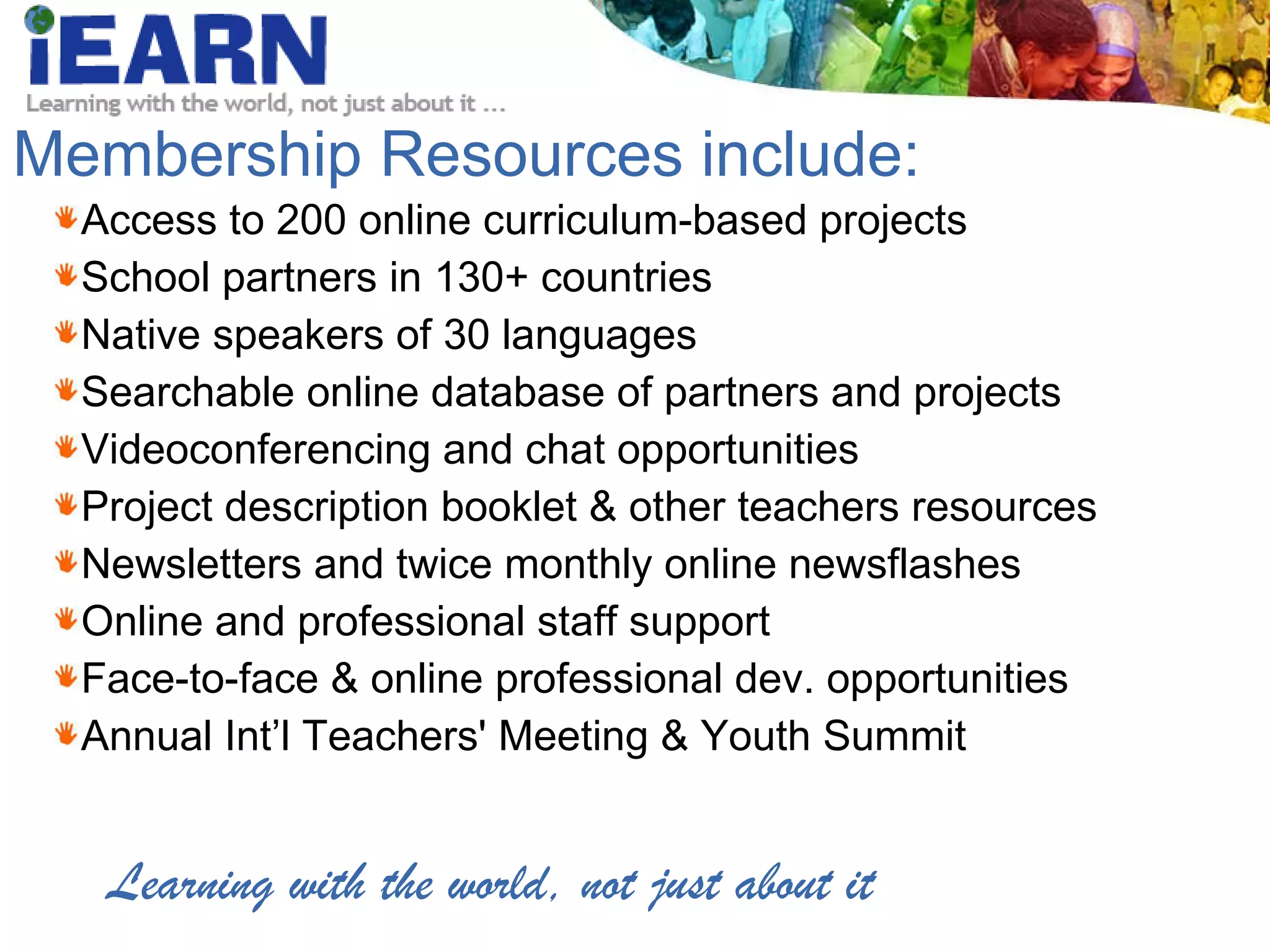 Membership Resources include: Access to 200 online curriculum-based projects School partners in 130+ countries Native speakers of 30 languages Searchable online database of partners and projects Videoconferencing and chat opportunities Project description booklet & other teachers resources Newsletters and twice monthly online newsflashes Online and professional staff support Face-to-face & online professional dev. opportunities Annual Int’l Teachers' Meeting & Youth Summit Learning with the world, not just about it 