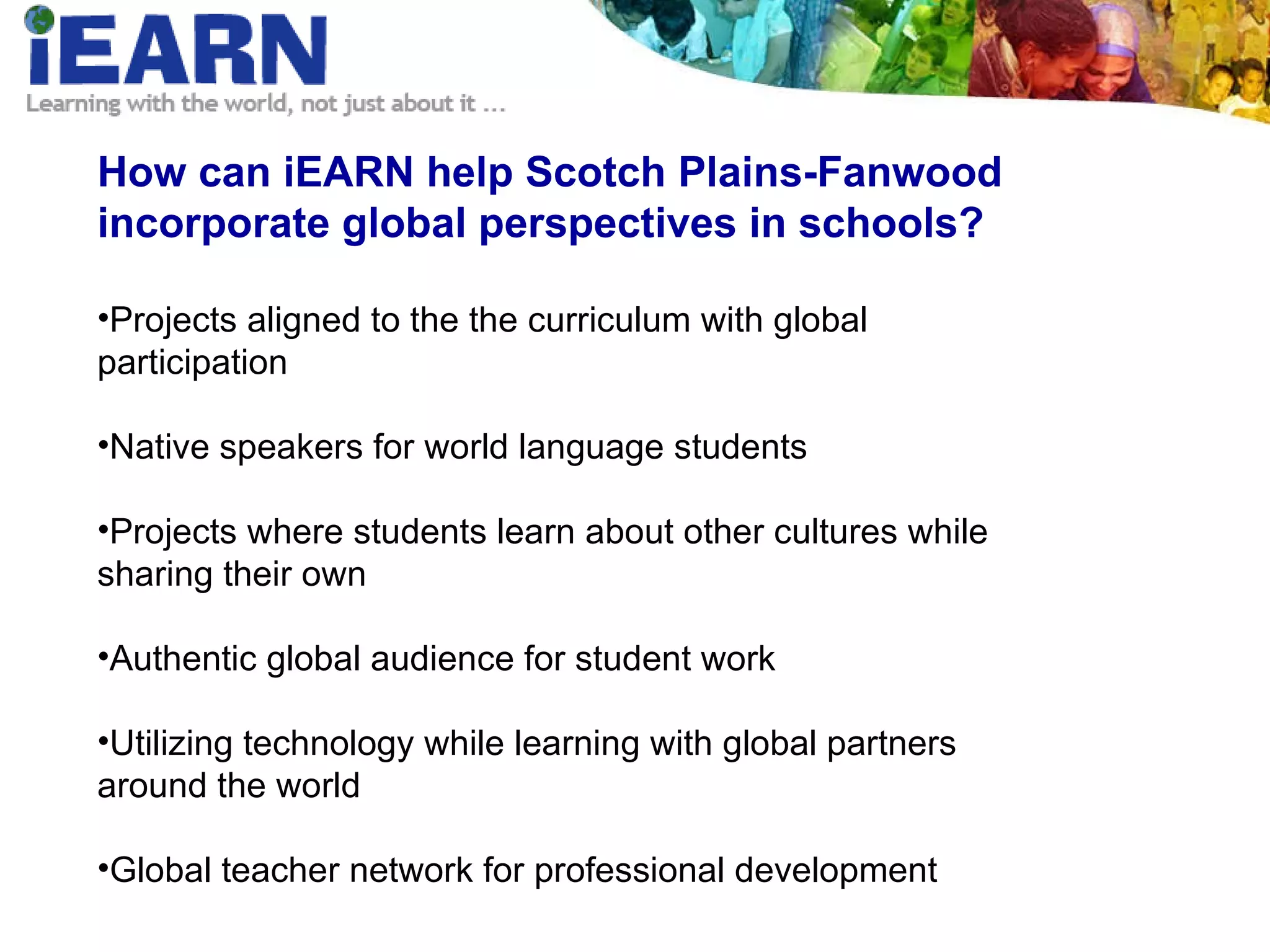 How can iEARN help Scotch Plains-Fanwood incorporate global perspectives in schools? Projects aligned to the the curriculum with global participation Native speakers for world language students Projects where students learn about other cultures while sharing their own Authentic global audience for student work Utilizing technology while learning with global partners around the world Global teacher network for professional development 