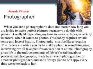 Babunic Victoria
Photographer
When you are a photographer it does not matter how long you
are losing to make perfect pictures because you do this with
passion. I really like spending my time in various places, especially
in nature, when it comes to photos. This hobby requires artistic
sense and love of beauty. Photography must be like a vocation
.The process in which you try to make a photo is something nice,
interesting, we all take pictures on vacation at a time. Photography
gives life to the unique moments of life We're talking about
professional photography, made by an event photographer or
amateur photographer, and she's always glad to be happy every
time we come back to her.
 