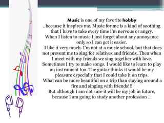 Music is one of my favorite hobby
, because it inspires me. Music for me is a kind of soothing
that I have to take every time I'm nervous or angry.
When I listen to music I just forget about any annoyance
only so I can get it easier.
I like it very much. I'm not at a music school, but that does
not prevent me to sing for relatives and friends. Then when
I meet with my friends we sing together with love.
Sometimes I try to make songs. I would like to learn to play
an instrument too. The guitar thinks it would be my
pleasure especially that I could take it on trips.
What can be more beautiful on a trip than staying around a
fire and singing with friends!!!
But although I am not sure it will be my job in future,
because I am going to study another profession …
 